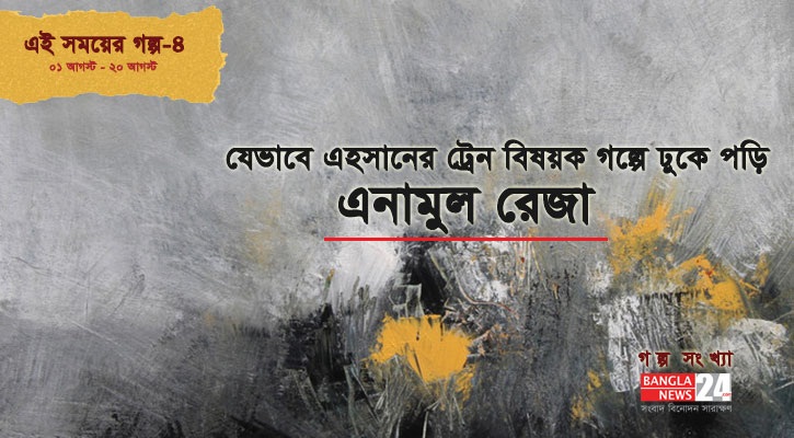 যেভাবে এহসানের ট্রেন বিষয়ক গল্পে ঢুকে পড়ি | এনামুল রেজা